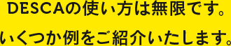 DESCA（デスカ）の使い方は無限です。いくつか例をご紹介いたします