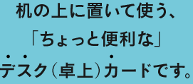 机の上に置いて使う、「ちょっと便利な」デスク（卓上）カードです。