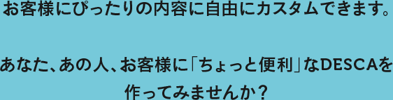 お客様にぴったりの内容に自由にカスタムできます。あなた、あのひと、お客様に「ちょっと便利」なDESCA（デスカ）を作ってみませんか？