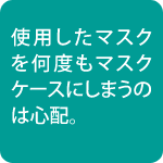 使用したマスクを何度もマスクケースにしまうのは心配
